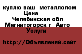 куплю ваш  металлолом › Цена ­ 6 000 - Челябинская обл., Магнитогорск г. Авто » Услуги   